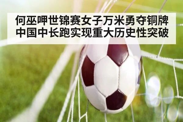 何巫呷世锦赛女子万米勇夺铜牌中国中长跑实现重大历史性突破