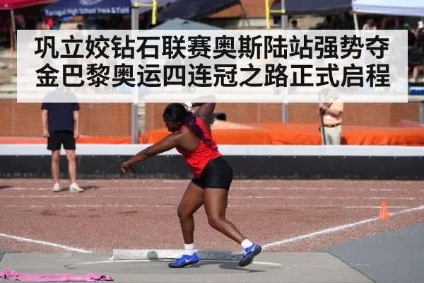 巩立姣钻石联赛奥斯陆站强势夺金巴黎奥运四连冠之路正式启程