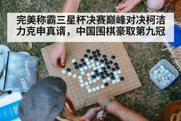 完美称霸三星杯决赛巅峰对决柯洁力克申真谞,中国围棋豪取第九冠