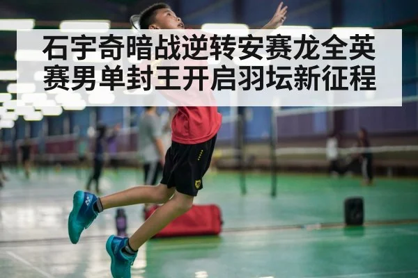 石宇奇暗战逆转安赛龙全英赛男单封王开启羽坛新征程